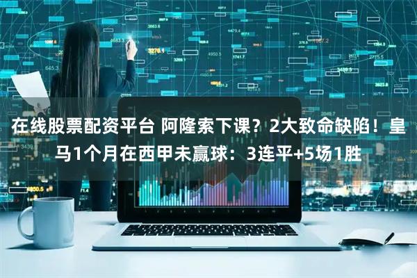 在线股票配资平台 阿隆索下课？2大致命缺陷！皇马1个月在西甲未赢球：3连平+5场1胜