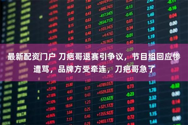 最新配资门户 刀疤哥退赛引争议，节目组回应惨遭骂，品牌方受牵连，刀疤哥急了