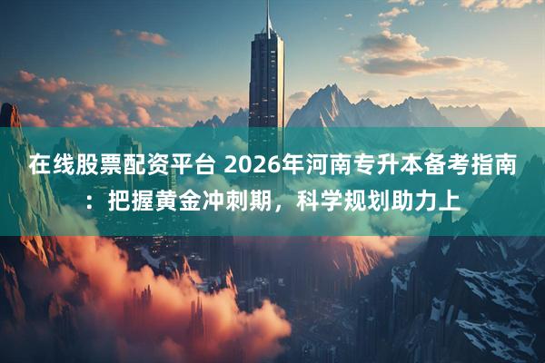 在线股票配资平台 2026年河南专升本备考指南：把握黄金冲刺期，科学规划助力上
