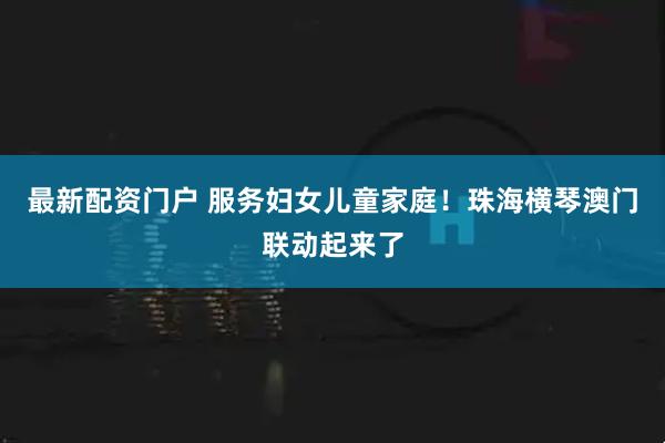 最新配资门户 服务妇女儿童家庭！珠海横琴澳门联动起来了