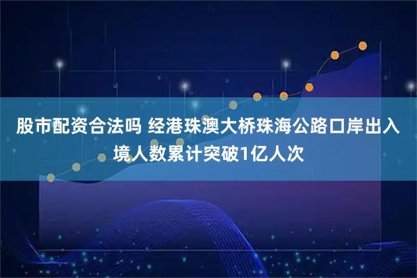 股市配资合法吗 经港珠澳大桥珠海公路口岸出入境人数累计突破1亿人次