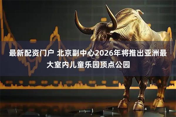 最新配资门户 北京副中心2026年将推出亚洲最大室内儿童乐园顶点公园