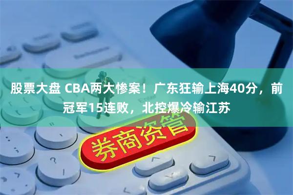 股票大盘 CBA两大惨案！广东狂输上海40分，前冠军15连败，北控爆冷输江苏