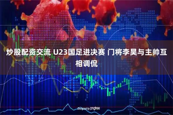 炒股配资交流 U23国足进决赛 门将李昊与主帅互相调侃