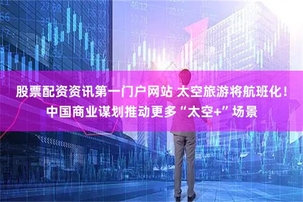 股票配资资讯第一门户网站 太空旅游将航班化！中国商业谋划推动更多“太空+”场景