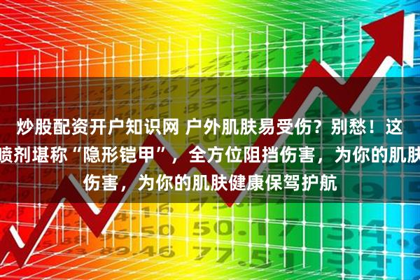 炒股配资开户知识网 户外肌肤易受伤？别愁！这三款皮肤保护喷剂堪称“隐形铠甲”，全方位阻挡伤害，为你的肌肤健康保驾护航