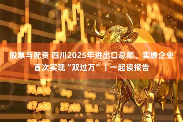 股票与配资 四川2025年进出口总额、实绩企业首次实现“双过万”｜一起读报告