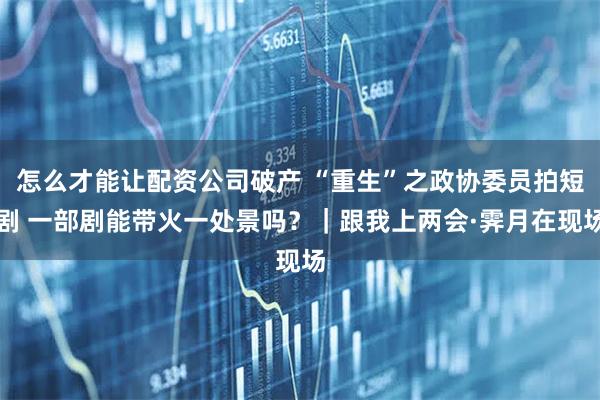 怎么才能让配资公司破产 “重生”之政协委员拍短剧 一部剧能带火一处景吗？｜跟我上两会·霁月在现场