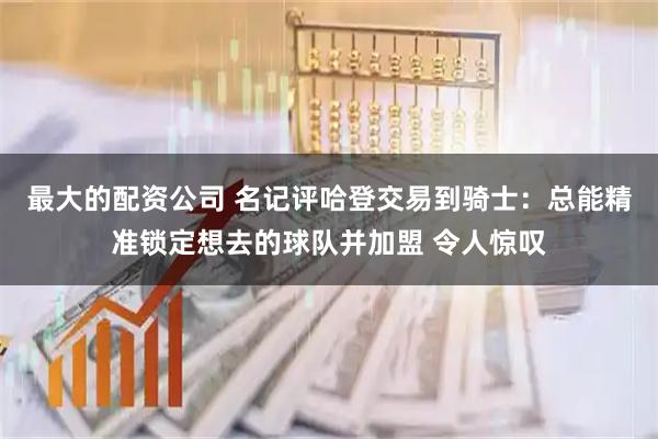 最大的配资公司 名记评哈登交易到骑士：总能精准锁定想去的球队并加盟 令人惊叹