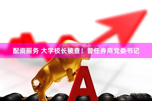配资服务 大学校长被查！曾任券商党委书记