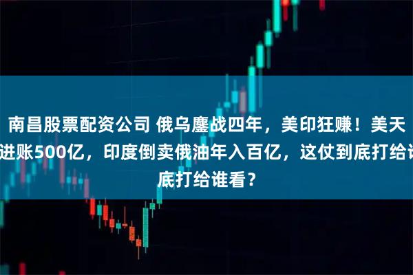 南昌股票配资公司 俄乌鏖战四年，美印狂赚！美天然气进账500亿，印度倒卖俄油年入百亿，这仗到底打给谁看？