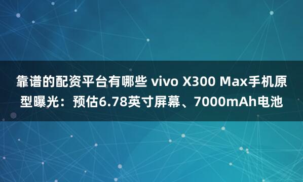 靠谱的配资平台有哪些 vivo X300 Max手机原型曝光：预估6.78英寸屏幕、7000mAh电池