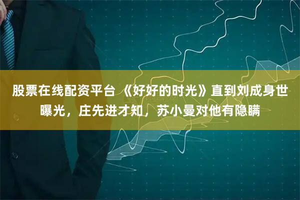 股票在线配资平台 《好好的时光》直到刘成身世曝光，庄先进才知，苏小曼对他有隐瞒