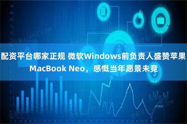 配资平台哪家正规 微软Windows前负责人盛赞苹果MacBook Neo，感慨当年愿景未竟
