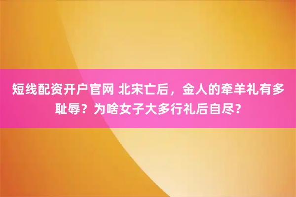 短线配资开户官网 北宋亡后，金人的牵羊礼有多耻辱？为啥女子大多行礼后自尽？
