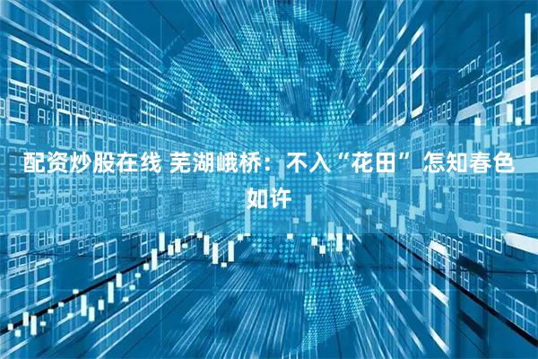 配资炒股在线 芜湖峨桥：不入“花田” 怎知春色如许