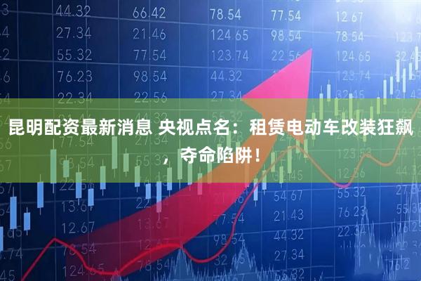 昆明配资最新消息 央视点名：租赁电动车改装狂飙，夺命陷阱！