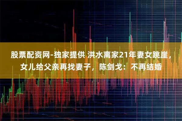 股票配资网-独家提供 洪水离家21年妻女跳崖,女儿给父亲再找妻子,陈剑戈:不再结婚