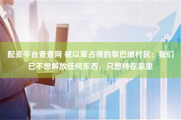 配资平台查查网 被以军占领的黎巴嫩村民：我们已不想解放任何东西，只想待在家里