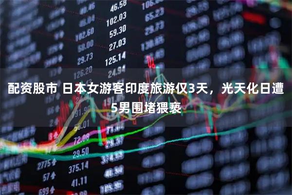 配资股市 日本女游客印度旅游仅3天，光天化日遭5男围堵猥亵